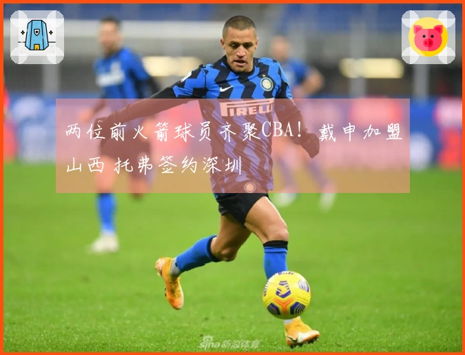 两位前火箭球员齐聚CBA！戴申加盟山西 托弗签约深圳
