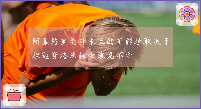 阿莱格里离开米兰的可能性取决于欧冠资格及转会意见不合