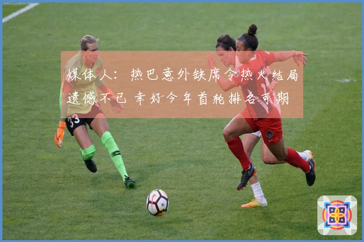 媒体人：热巴意外缺席令热火结局遗憾不已 幸好今年首轮排名可期