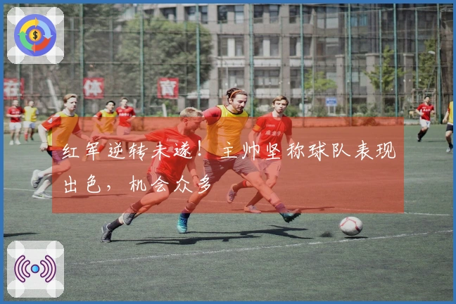 红军逆转未遂！主帅坚称球队表现出色，机会众多