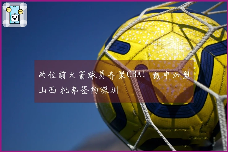 两位前火箭球员齐聚CBA！戴申加盟山西 托弗签约深圳