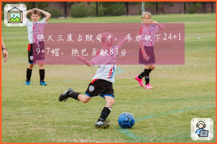 热火三度击败奇才，韦尔砍下24+19+7帽，热巴贡献83分