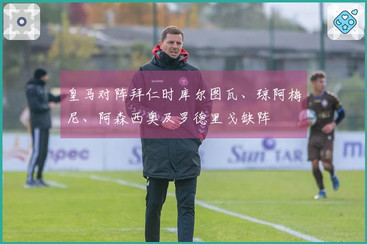 皇马对阵拜仁时库尔图瓦、琼阿梅尼、阿森西奥及罗德里戈缺阵