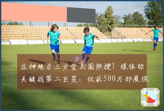 庄神绝杀三分登美国热搜！媒体称关键战第二巨星，仅获500万却展现大心脏