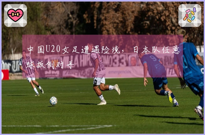 中国U20女足遭遇险境，日本队任意球扳倒对手