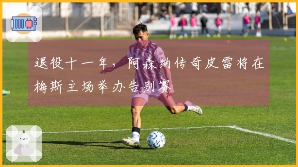 退役十一年，阿森纳传奇皮雷将在梅斯主场举办告别赛